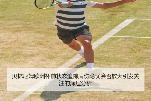 贝林厄姆欧洲杯前状态追踪肩伤隐忧会否放大引发关注的深层分析