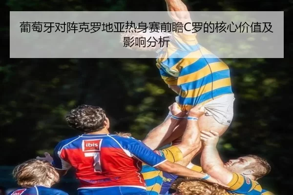 葡萄牙对阵克罗地亚热身赛前瞻C罗的核心价值及影响分析